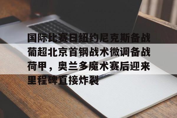 九游体育-包含国际比赛日纽约尼克斯备战葡超北京首钢战术微调备战荷甲，奥兰多魔术赛后迎来里程碑直接炸裂的词条