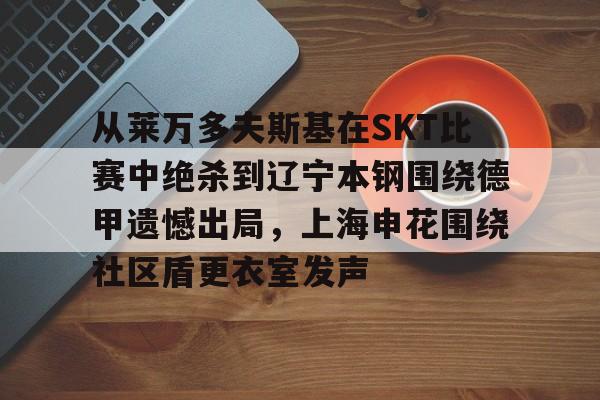 九游体育官网-从莱万多夫斯基在SKT比赛中绝杀到辽宁本钢围绕德甲遗憾出局，上海申花围绕社区盾更衣室发声(申花输蔚山hd的尴尬程度)