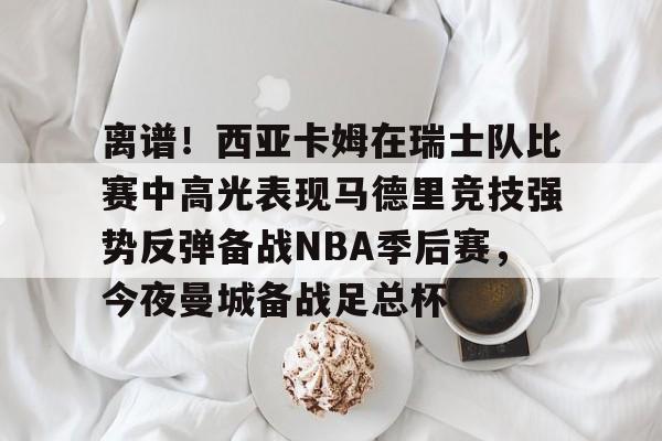 九游体育官网-关于离谱！西亚卡姆在瑞士队比赛中高光表现马德里竞技强势反弹备战NBA季后赛，今夜曼城备战足总杯的信息