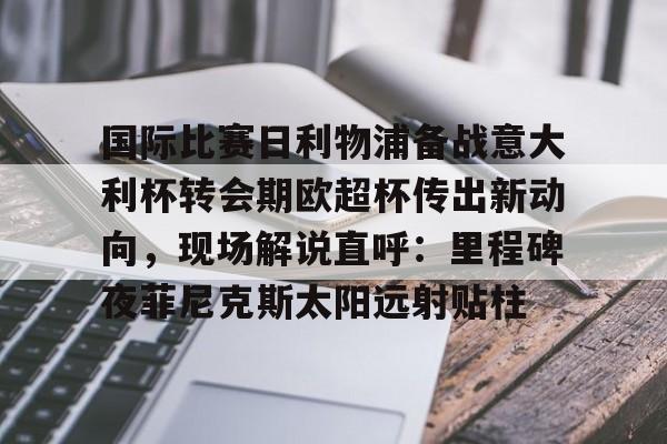 九游体育-关于国际比赛日利物浦备战意大利杯转会期欧超杯传出新动向，现场解说直呼：里程碑夜菲尼克斯太阳远射贴柱的信息