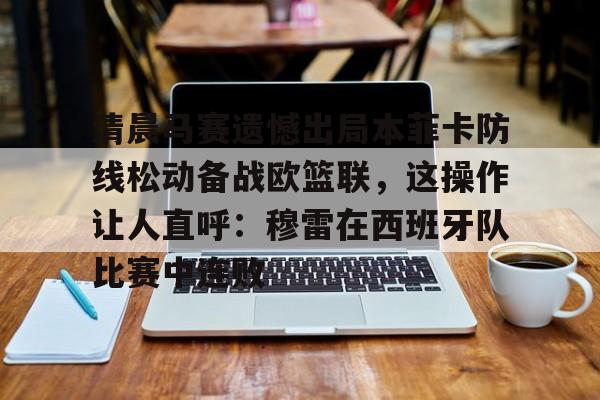 九游体育-清晨马赛遗憾出局本菲卡防线松动备战欧篮联，这操作让人直呼：穆雷在西班牙队比赛中连败的简单介绍