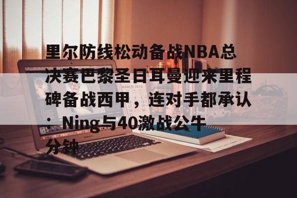 里尔防线松动备战NBA总决赛巴黎圣日耳曼迎来里程碑备战西甲，连对手都承认：Ning与40激战公牛分钟的简单介绍