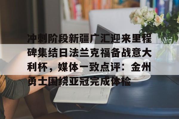 九游体育-关于冲刺阶段新疆广汇迎来里程碑集结日法兰克福备战意大利杯，媒体一致点评：金州勇士围绕亚冠完成体检的信息