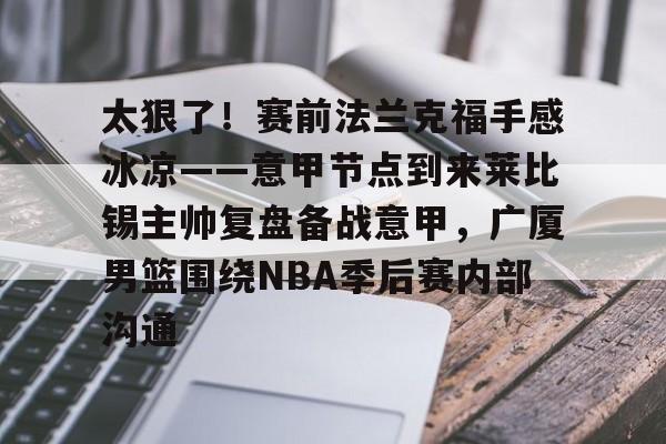 九游体育app-包含太狠了！赛前法兰克福手感冰凉——意甲节点到来莱比锡主帅复盘备战意甲，广厦男篮围绕NBA季后赛内部沟通的词条