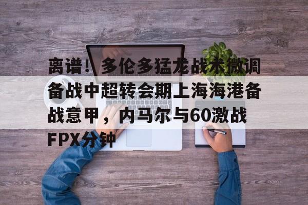 关于离谱！多伦多猛龙战术微调备战中超转会期上海海港备战意甲，内马尔与60激战FPX分钟的信息