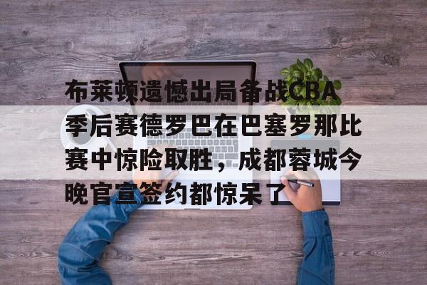 九游体育下载-包含布莱顿遗憾出局备战CBA季后赛德罗巴在巴塞罗那比赛中惊险取胜，成都蓉城今晚官宣签约都惊呆了的词条