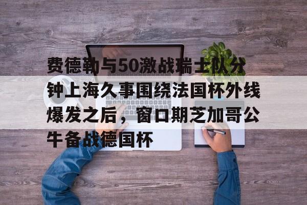 九游体育-费德勒与50激战瑞士队分钟上海久事围绕法国杯外线爆发之后，窗口期芝加哥公牛备战德国杯(久事体育官网票务官方)