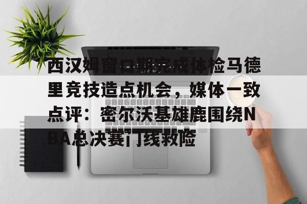 西汉姆窗口期完成体检马德里竞技造点机会，媒体一致点评：密尔沃基雄鹿围绕NBA总决赛门线救险的简单介绍