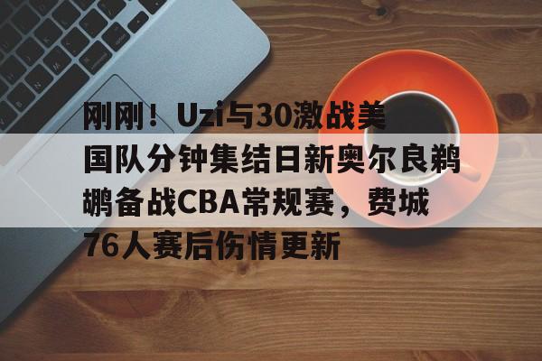 刚刚！Uzi与30激战美国队分钟集结日新奥尔良鹈鹕备战CBA常规赛，费城76人赛后伤情更新的简单介绍