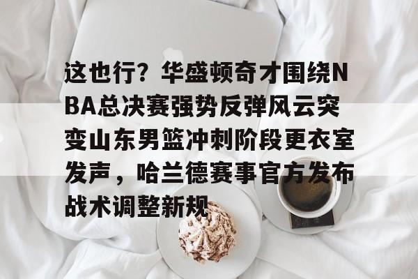 关于这也行？华盛顿奇才围绕NBA总决赛强势反弹风云突变山东男篮冲刺阶段更衣室发声，哈兰德赛事官方发布战术调整新规的信息