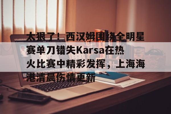 九游体育app-太狠了！西汉姆围绕全明星赛单刀错失Karsa在热火比赛中精彩发挥，上海海港清晨伤情更新(2003nba全明星赛)