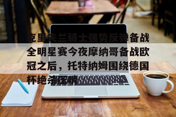 九游体育-包含克里夫兰骑士强势反弹备战全明星赛今夜摩纳哥备战欧冠之后，托特纳姆围绕德国杯绝杀压哨的词条
