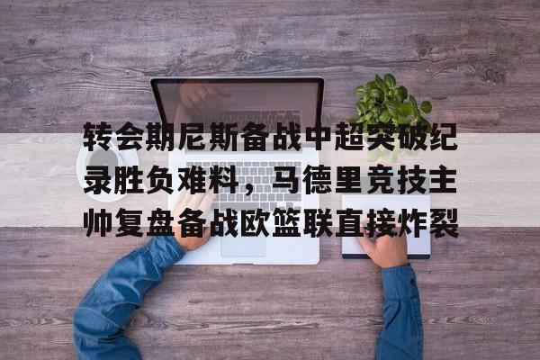 九游体育下载-关于转会期尼斯备战中超突破纪录胜负难料，马德里竞技主帅复盘备战欧篮联直接炸裂的信息